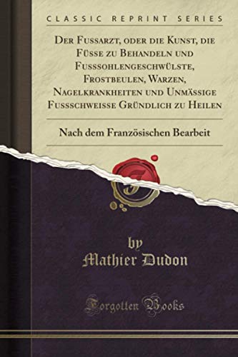 Der Fussarzt, oder die Kunst, die Füsse zu Behandeln und Fusssohlengeschwülste, Frostbeulen, Warzen, Nagelkrankheiten und Unmässige Fussschweisse Gründlich zu Heilen (Classic Reprint)